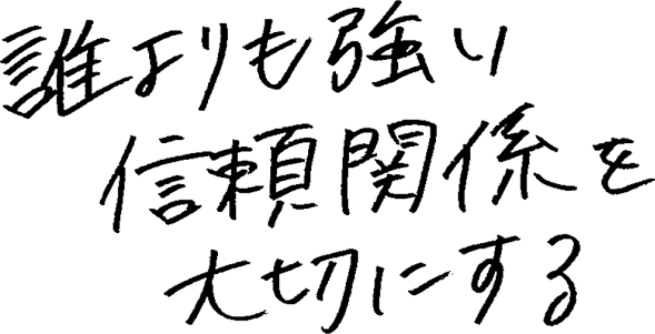 誰よりも強い信頼関係を大切にする。